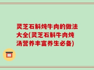 灵芝石斛炖牛肉的做法大全(灵芝石斛牛肉炖汤营养丰富养生必备)