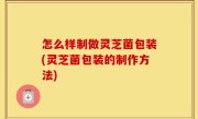 怎么样制做灵芝菌包装(灵芝菌包装的制作方法)