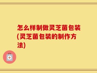 怎么样制做灵芝菌包装(灵芝菌包装的制作方法)