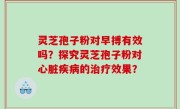 灵芝孢子粉对早搏有效吗？探究灵芝孢子粉对心脏疾病的治疗效果？