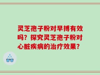 灵芝孢子粉对早搏有效吗？探究灵芝孢子粉对心脏疾病的治疗效果？