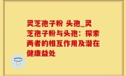 灵芝孢子粉 头孢_灵芝孢子粉与头孢：探索两者的相互作用及潜在健康益处