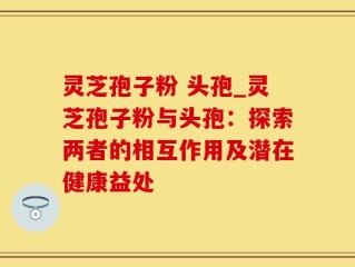 灵芝孢子粉 头孢_灵芝孢子粉与头孢：探索两者的相互作用及潜在健康益处