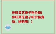 梓旺灵芝孢子粉价格(梓旺灵芝孢子粉价格变动，抢购吧！)