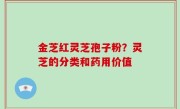 金芝红灵芝孢子粉？灵芝的分类和药用价值