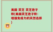 美国 灵芝 灵芝孢子粉(美国灵芝孢子粉：增强免疫力的天然选择)
