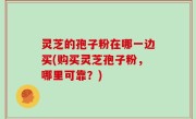 灵芝的孢子粉在哪一边买(购买灵芝孢子粉，哪里可靠？)