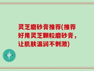 灵芝磨砂膏推荐(推荐好用灵芝颗粒磨砂膏，让肌肤温润不刺激)