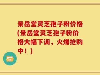 景岳堂灵芝孢子粉价格(景岳堂灵芝孢子粉价格大幅下调，火爆抢购中！)