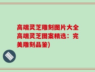 高端灵芝雕刻图片大全高端灵芝图案精选：完美雕刻品鉴)