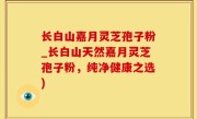长白山嘉月灵芝孢子粉_长白山天然嘉月灵芝孢子粉，纯净健康之选)