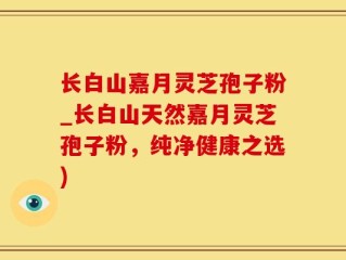 长白山嘉月灵芝孢子粉_长白山天然嘉月灵芝孢子粉，纯净健康之选)