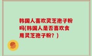 韩国人喜欢灵芝孢子粉吗(韩国人是否喜欢食用灵芝孢子粉？)