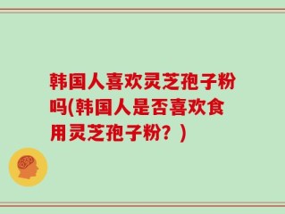 韩国人喜欢灵芝孢子粉吗(韩国人是否喜欢食用灵芝孢子粉？)