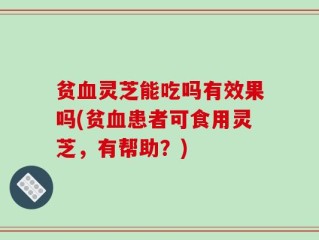 贫血灵芝能吃吗有效果吗(贫血患者可食用灵芝，有帮助？)