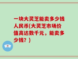 一块大灵芝能卖多少钱人民币(大灵芝市场价值高达数千元，能卖多少钱？)