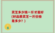 灵芝多少钱一斤才是好(好品质灵芝一斤价格是多少？)