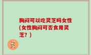 胸闷可以吃灵芝吗女性(女性胸闷可否食用灵芝？)
