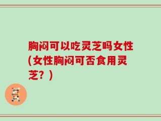 胸闷可以吃灵芝吗女性(女性胸闷可否食用灵芝？)