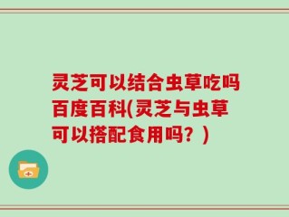 灵芝可以结合虫草吃吗百度百科(灵芝与虫草可以搭配食用吗？)