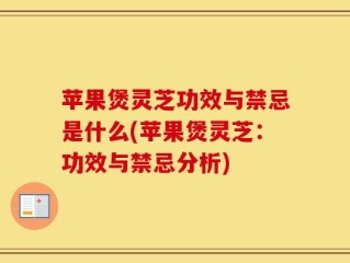 苹果煲灵芝功效与禁忌是什么(苹果煲灵芝：功效与禁忌分析)