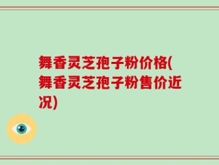 舞香灵芝孢子粉价格(舞香灵芝孢子粉售价近况)