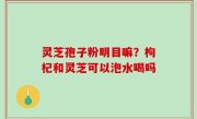 灵芝孢子粉明目嘛？枸杞和灵芝可以泡水喝吗