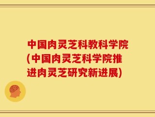 中国肉灵芝科教科学院(中国肉灵芝科学院推进肉灵芝研究新进展)