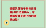 破壁灵芝孢子粉每日分量(每日适量摄入，享受破壁灵芝孢子粉的健康益处)