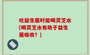 吃益生菌时能喝灵芝水(喝灵芝水有助于益生菌吸收？)