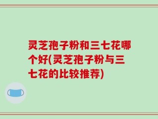 灵芝孢子粉和三七花哪个好(灵芝孢子粉与三七花的比较推荐)