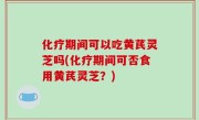化疗期间可以吃黄芪灵芝吗(化疗期间可否食用黄芪灵芝？)