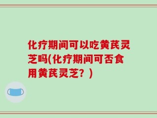 化疗期间可以吃黄芪灵芝吗(化疗期间可否食用黄芪灵芝？)