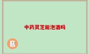 中药灵芝能泡酒吗