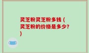 灵芝粉灵芝粉多钱 (灵芝粉的价格是多少？)
