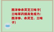 西洋参赤灵芝三味子(三味草药提高免疫力：西洋参、赤灵芝、三味子)