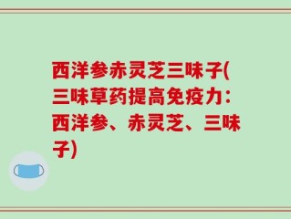 西洋参赤灵芝三味子(三味草药提高免疫力：西洋参、赤灵芝、三味子)