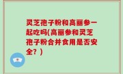 灵芝孢子粉和高丽参一起吃吗(高丽参和灵芝孢子粉合并食用是否安全？)