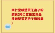 同仁堂破壁灵芝孢子粉胶襄(同仁堂推出高品质破壁灵芝孢子粉胶囊)