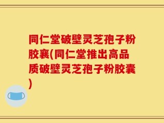 同仁堂破壁灵芝孢子粉胶襄(同仁堂推出高品质破壁灵芝孢子粉胶囊)