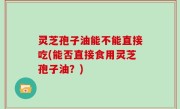 灵芝孢子油能不能直接吃(能否直接食用灵芝孢子油？)