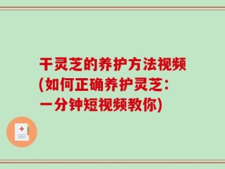 干灵芝的养护方法视频(如何正确养护灵芝：一分钟短视频教你)