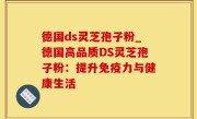 德国ds灵芝孢子粉_德国高品质DS灵芝孢子粉：提升免疫力与健康生活