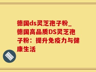 德国ds灵芝孢子粉_德国高品质DS灵芝孢子粉：提升免疫力与健康生活