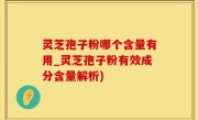 灵芝孢子粉哪个含量有用_灵芝孢子粉有效成分含量解析)