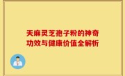 天麻灵芝孢子粉的神奇功效与健康价值全解析