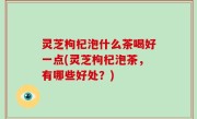 灵芝枸杞泡什么茶喝好一点(灵芝枸杞泡茶，有哪些好处？)