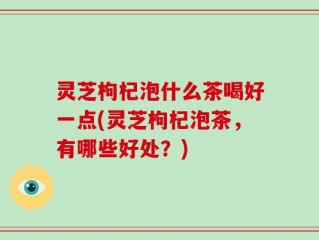 灵芝枸杞泡什么茶喝好一点(灵芝枸杞泡茶，有哪些好处？)