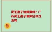 灵芝孢子油提提机？广药灵芝孢子油你们试过没有
