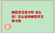 破壁灵芝孢子粉 怎么选？怎么选购破壁灵芝袍子粉